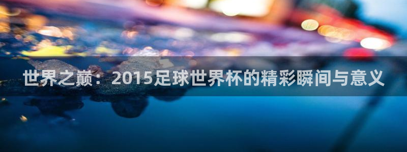 世界杯足球赛：世界之巅：2015足球世界杯的精彩瞬间与意义
